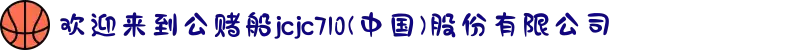 欢迎来到公赌船jcjc710(中国)股份有限公司
